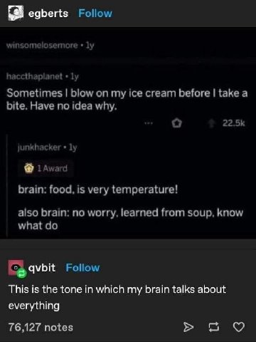 egberts Follow winsomelosemore 1 haccthaplanet у Sometimes blow my ice cream before take а bite. Have no idea why. unkhacker у Award brain: food, is very temperature! also brain: no worry, learned fro