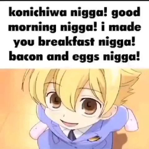 konichiwa nigga! good morning nigga! i made you breakfast nigga! bacon and eggs nigga!