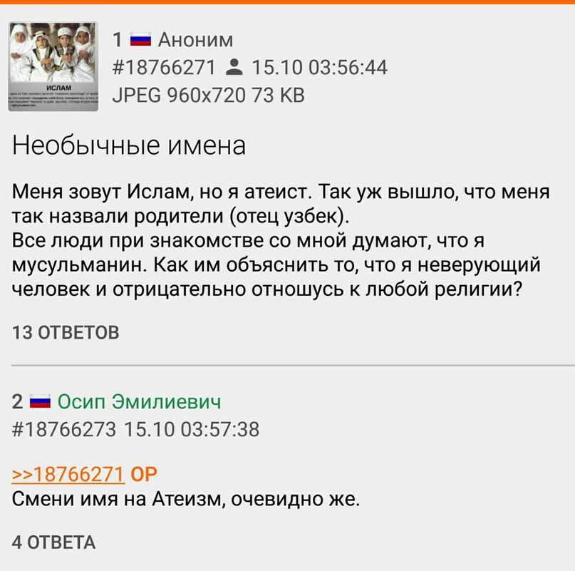 1 АНОНИМ #18766271 15.10 03:56:44 JPEG 73 Необычные имена Меня зовут Ислам, ноя атеист. Так вышло, что меня так назвали родители (отец узбек). Все люди при знакомстве мной думают, что я мусульманин. К