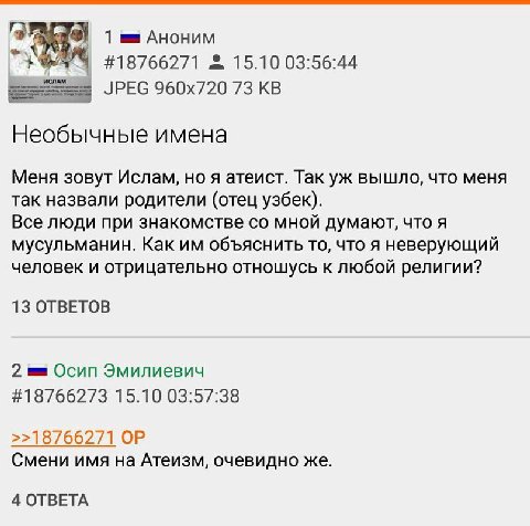 1 АНОНИМ #18766271 15.10 03:56:44 JPEG 73 Необычные имена Меня зовут Ислам, ноя атеист. Так вышло, что меня так назвали родители (отец узбек). Все люди при знакомстве мной думают, что я мусульманин. К