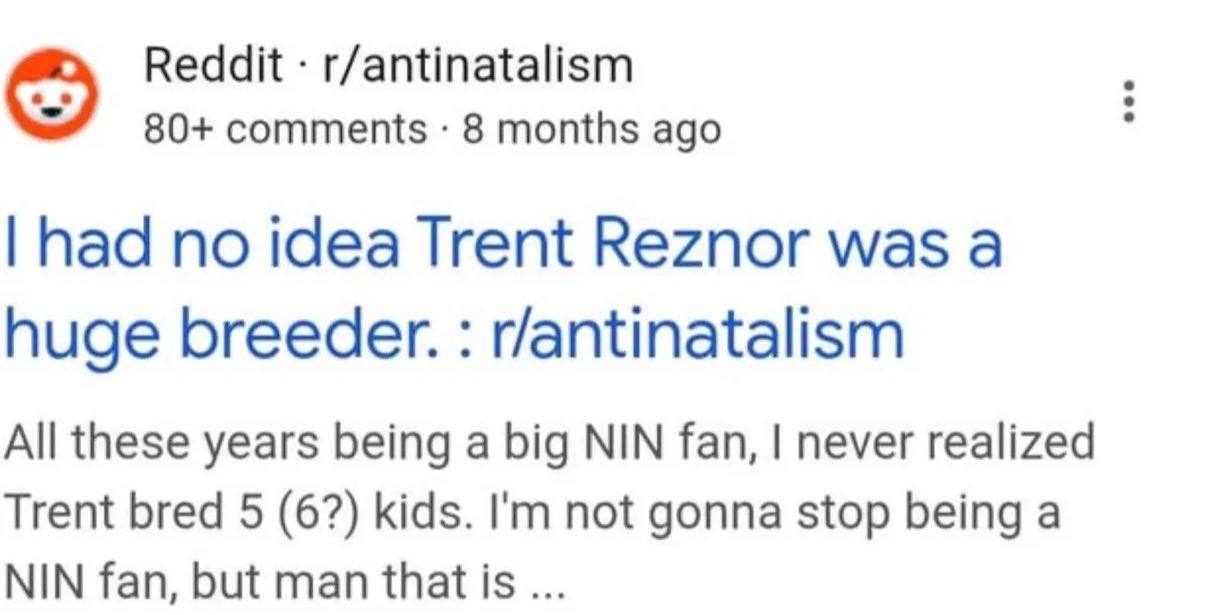 Reddit r/antinatalism 80+ comments 8 months ago had no idea Trent Reznor was а huge breeder. r/antinatalism All these years being a big NIN fan, never realized Trent bred 5 (6?) kids. not gonna stop b