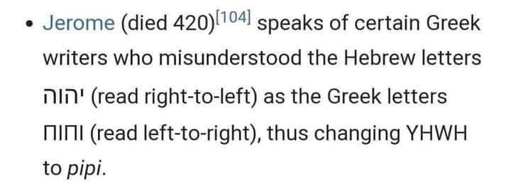 Jerome (died speaks of certain Greek writers who misunderstood the Hebrew letters (read right-to-left) as the Greek letters (read left-to-right), thus changing YHWH to pipi.