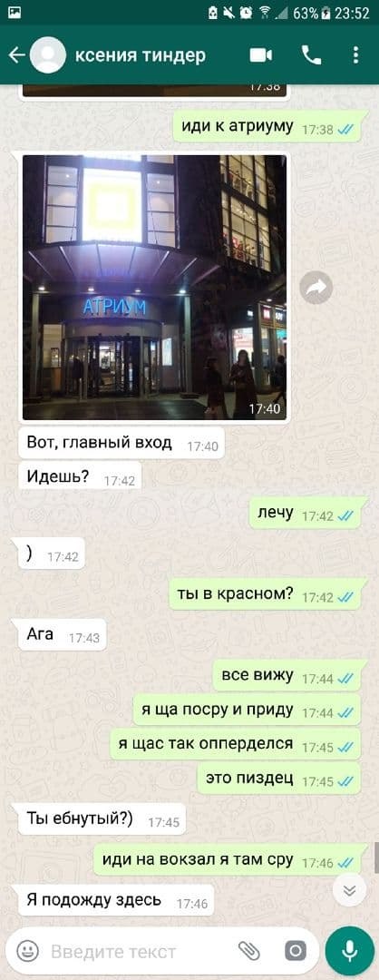 .4 63% 23:52 ксения тиндер иди к атриуму a АПРИХ A 17:40 Вот, главный вход 17.40 Идешь? лечу 17:42 17:4: ты в красном? Ага все вижу 47.44 я посру и приду я щас так опперделся это пиздец Ты ебнутый?) и