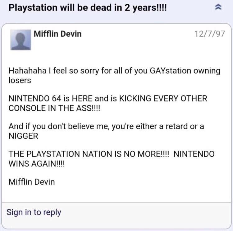 Playstation will be dead 2 years!!! 12/7/97 Mifflin Devin Hahahaha feel so sorry for all of you GAYstation owning losers NINTENDO 64 is HERE and is KICKING EVERY OTHER CONSOLE IN THE And if you don't 