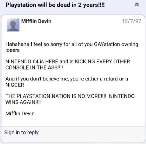 Playstation will be dead 2 years!!! 12/7/97 Mifflin Devin Hahahaha feel so sorry for all of you GAYstation owning losers NINTENDO 64 is HERE and is KICKING EVERY OTHER CONSOLE IN THE And if you don't 
