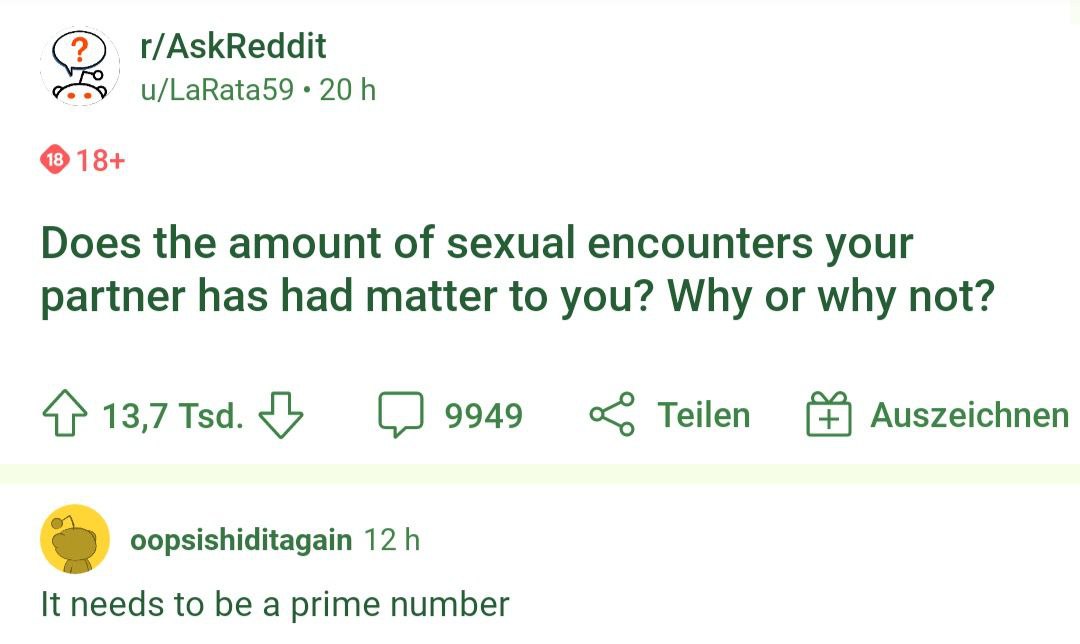 r/AskReddit u/LaRata59 18+ Does the amount of sexual encounters your partner has had matter to you? Why or why not? 13,7 Тза. 9949 Auszeichnen oopsishiditagain It needs to be a prime number