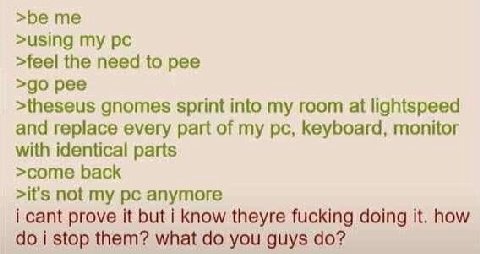 >using my >feel the need to pee pee >theseus gnomes sprint into my room at lightspeed and replace every part of my keyboard, monitor with identical parts >come back >it's not my anymore i cant prove i