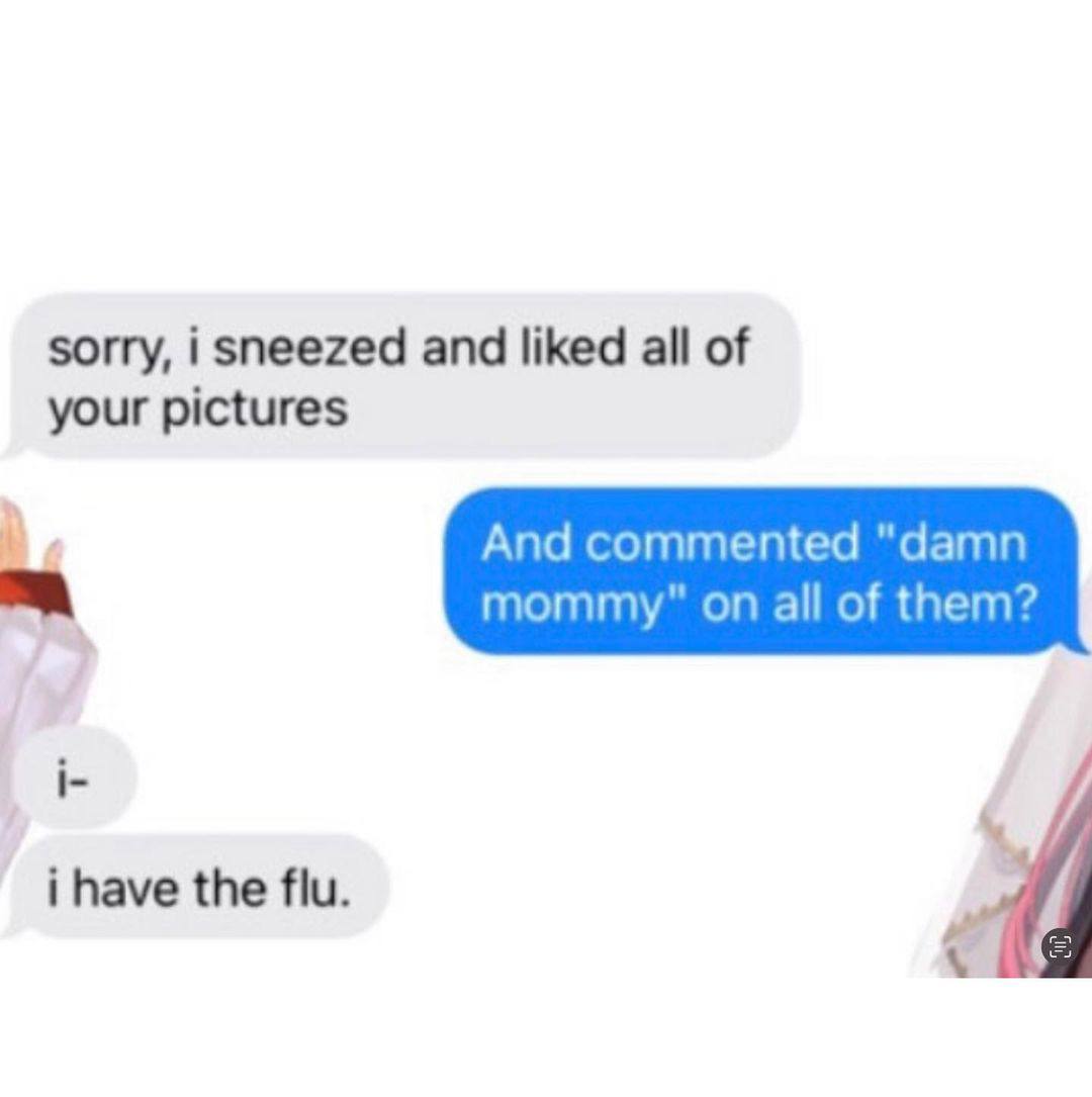 sorry, i sneezed and liked all of your pictures And commented "damn mommy" all of them? i- i have the flu.