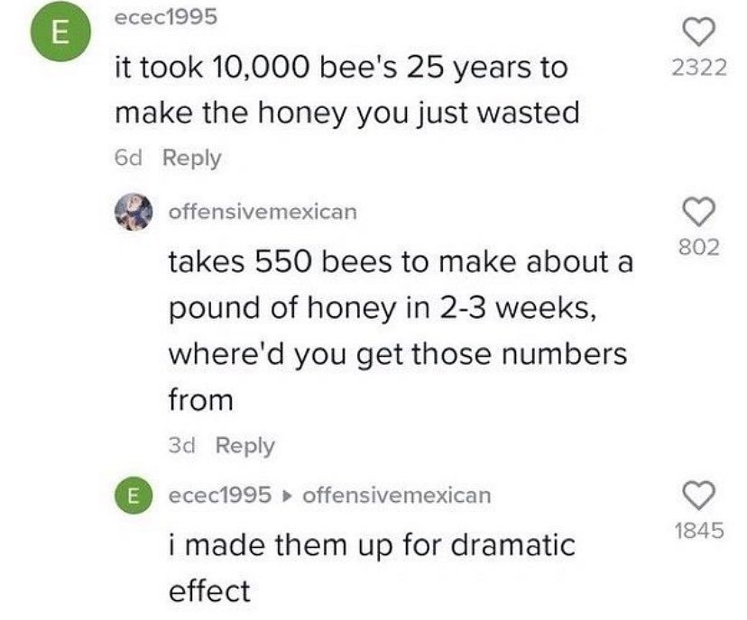 есес1995 2322 it took 10,000 bee's 25 years to make the honey you just wasted Reply offensivemexican 802 takes 550 bees to make about а pound of honey in 2-3 weeks, where'd you get those numbers from 