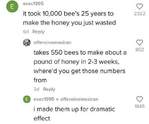 есес1995 2322 it took 10,000 bee's 25 years to make the honey you just wasted Reply offensivemexican 802 takes 550 bees to make about а pound of honey in 2-3 weeks, where'd you get those numbers from 