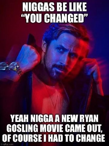 NIGGAS BE LIKE “YOU CHANGED” YEAH NIGGA A NEW RYAN GOSLING MOWIE CAME OUT, OF COURSE HAD ТО CHANGE