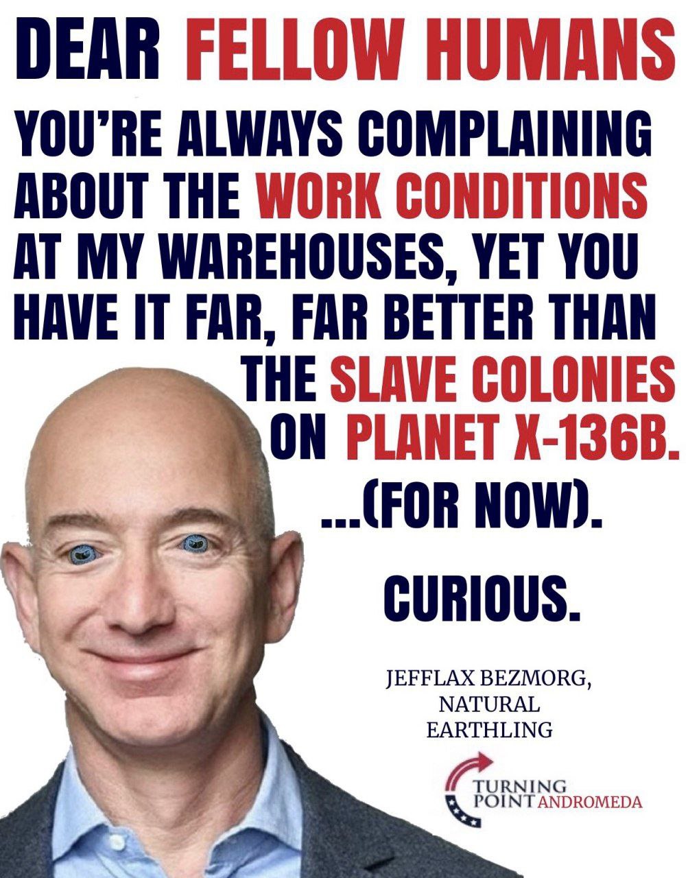 DEAR FELLOW HUMANS ALWAYS COMPLAINING ABOUT THE WORK CONDITIONS AT MY WAREHOUSES, YET YOU HAVE FAR, FAR BETTER THAN THE SLAVE COLONIES ON PLANET (FOR NOW) CURIOUS JEFFLAX BEZMORG EARTHLING