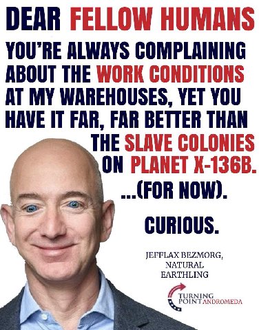 DEAR FELLOW HUMANS ALWAYS COMPLAINING ABOUT THE WORK CONDITIONS AT MY WAREHOUSES, YET YOU HAVE FAR, FAR BETTER THAN THE SLAVE COLONIES ON PLANET (FOR NOW) CURIOUS JEFFLAX BEZMORG EARTHLING