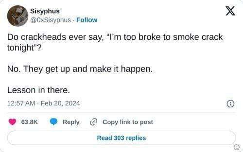 Sisyphus Follow crackheads ever say, too broke to smoke crack tonight"? No. They get up and make it happen. Lesson in there. 12:57 Feb 20, 2024 веру Copy link to post Read 303 replies