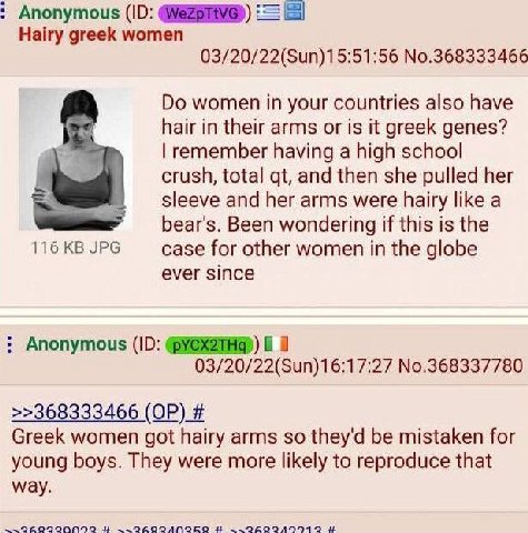 Anonymous Hairy greek women 03/20/22(Sun)15:51:56 No.368333466 women in your countries also have hair in their arms or is it greek genes? remember having а high school crush, total and then she pulled