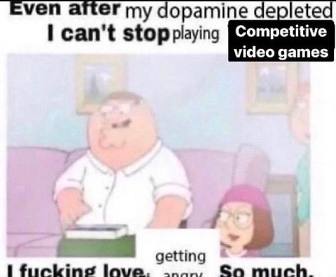 Even after my dopamine depleted stop playing Competitive video games getting fuckine love. Soa much.