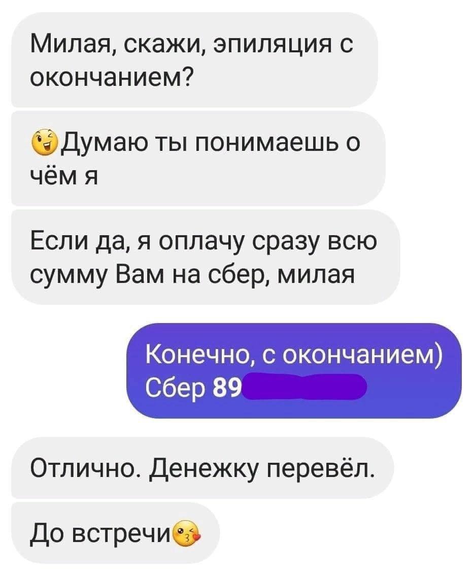 Милая, скажи, эпиляция с окончанием? Думаю ты понимаешь о чём я Если да, я оплачу сразу всю сумму Вам на сбер, милая Конечно, с окончанием) Сбер 89 Отлично. Денежку перевёл. До BcTpeunes