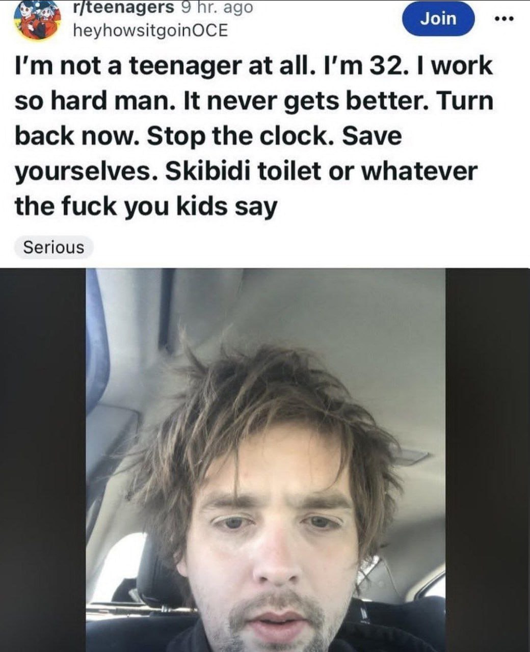 heyhowsitgoinOCE not a teenager at all. 32. work so hard man. It never gets better. Turn back now. Stop the clock. Save yourselves. Skibidi toilet or whatever the fuck you kids say Serious