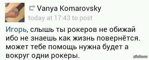 Vanya Komarovsky Игорь, слышь ты рокеров не обижай ибо не знаешь как жизнь повернётся. может тебе помощь нужна будет а вокруг одни рокеры.
