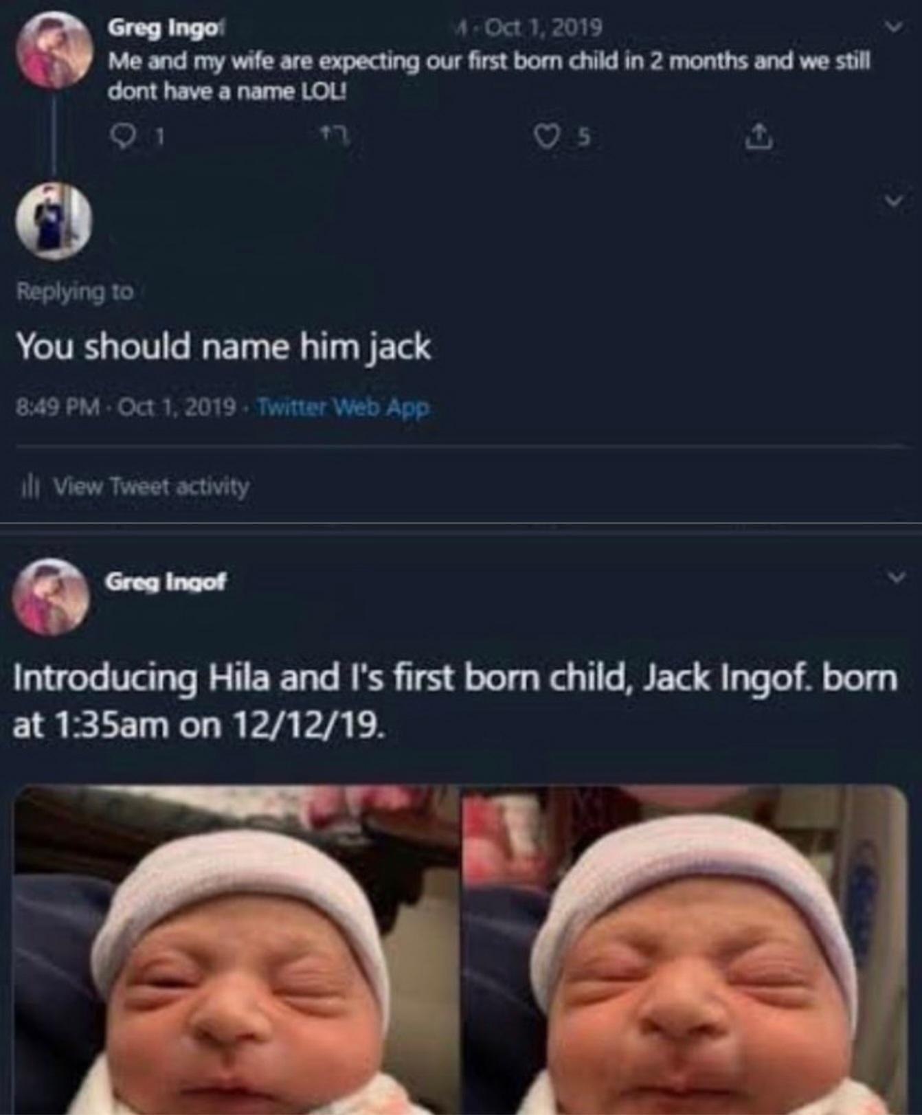 Greg Ingo: 4 7 2019 Me and my wife are expecting our first born child in 2 months and we still dont have a name LOL! 5 о Replying to You should name him jack 8:49 Oct 1, 2019 View Tweet activity Intro