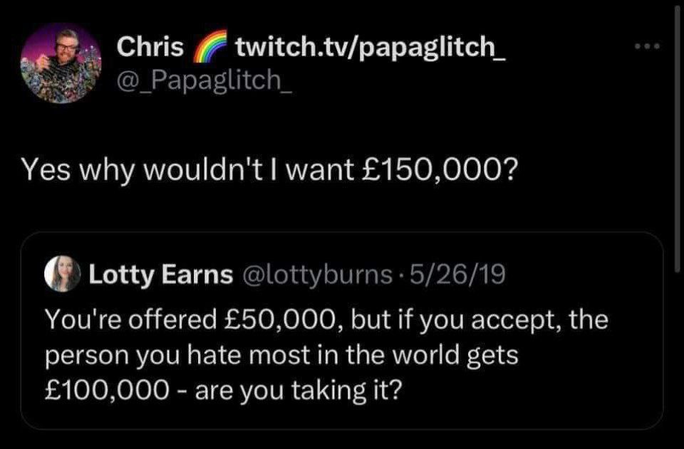 Chris twitch.tv/papaglitch_ Yes why wouldn't want £150,000? Lotty Earns You're offered £50,000, but if you accept, the person you hate most in the world gets £100,000 are you taking it?