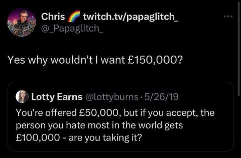 Chris twitch.tv/papaglitch_ Yes why wouldn't want £150,000? Lotty Earns You're offered £50,000, but if you accept, the person you hate most in the world gets £100,000 are you taking it?