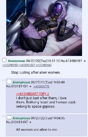 a Anonymous 09/27/22(Tue)18:51:15 No.613480497 >>613481434 >>613481507 >>613481642 Stop lusting after alien women. Anonymous 09/27/22(Tue) 19:03:48 No.613481434 >>613481772 >>613480497 don't just lust