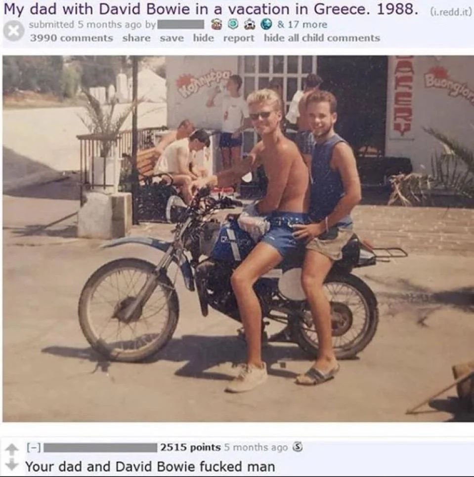 dad with David Bowie a vacation in Greece. 1988. submitted 5 months ago 3 17 more 3990 comments share save hide report hide child comments А 2515 points 5 months ago Your dad and David Bowie fucked ma