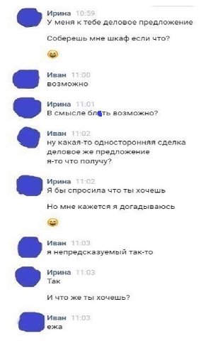 Ирина У меня к тебе деловое предложение Соберешь мне шкаф если что? Иван возможно Ирина В смысле блёть возможно? Иван ну какая-то односторонняя сделка деловое же предложение я-то что получу? Ирина Я б