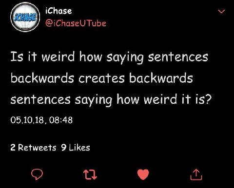 iChase @iChaseU Tube Is it weird how saying sentences backwards creates backwards sentences saying how weird it is? 05.10.18, 08:48 2 Retweets 9 Likes