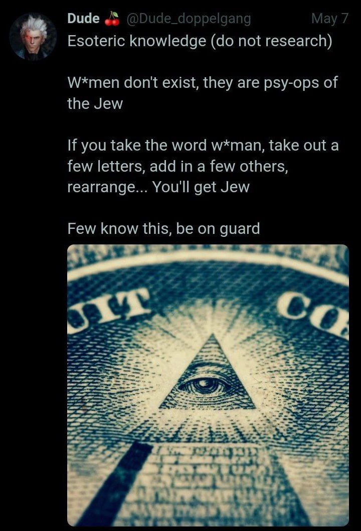“9 Dude Esoteric knowledge not research) W*men don't exist, they are psy-ops of the Jew If you take the word w*man, take out a few letters, add in a few others, rearrange... get Jew Few know this, be 