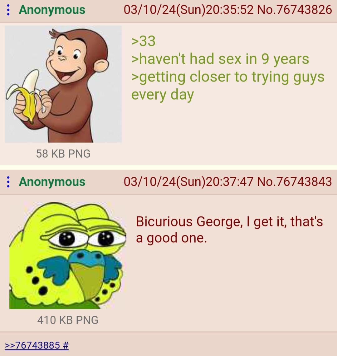 Anonymous 03/10/24(Sun)20:35:52 No.76743826 >33 >havent had sex in 9 years >getting closer to trying guys every day 58 РМС Anonymous 03/10/24(Sun)20:37:47 No.76743843 Bicurious George, get it, that's 