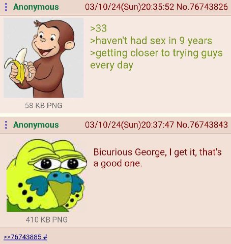 Anonymous 03/10/24(Sun)20:35:52 No.76743826 >33 >havent had sex in 9 years >getting closer to trying guys every day 58 РМС Anonymous 03/10/24(Sun)20:37:47 No.76743843 Bicurious George, get it, that's 