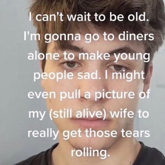 can't wait to old. gonna to diners alone to make young people sad. might even pull a picture of my (still alive) wife to really get those tears rolling.