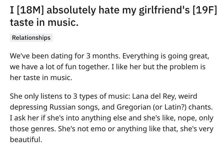 I absolutely hate my girlfriend's taste in music. Relationships We've been dating for 3 months. Everything is going great, we have a lot of fun together. I like her but the problem is her taste in mus