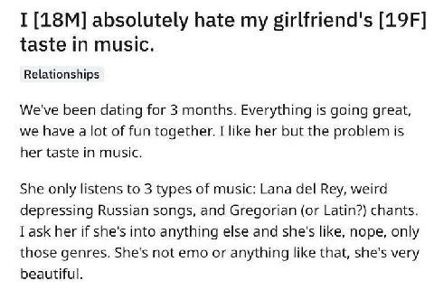 I absolutely hate my girlfriend's taste in music. Relationships We've been dating for 3 months. Everything is going great, we have a lot of fun together. I like her but the problem is her taste in mus