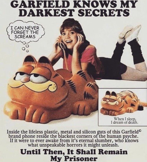 ARFIELD KNO MY DARKEST SECRETS I CAN NEVER FORGET SCREAMS I dream of death. When I sleep, Inside the lifeless lastic, metal and silicon of this Garfield® brand phone resi а the blackest corners of the