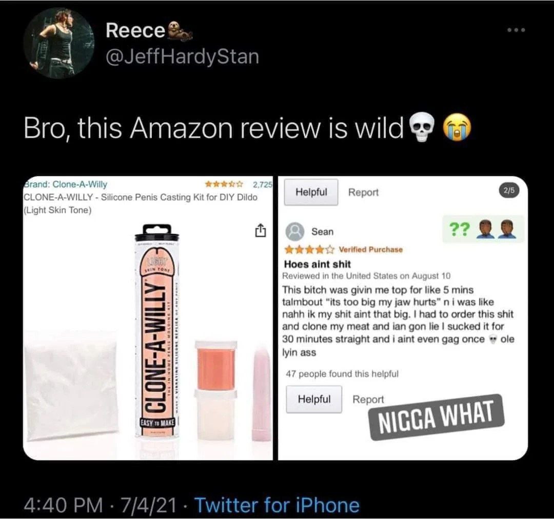 2% Reece®: @JeffHardyStan Bro, this Amazon review is wild Repor Sean Hoes aint shit nahh my shit aint that big. had to order this shit and clone my meat and ian gon lie sucked it for 30 minutes straig