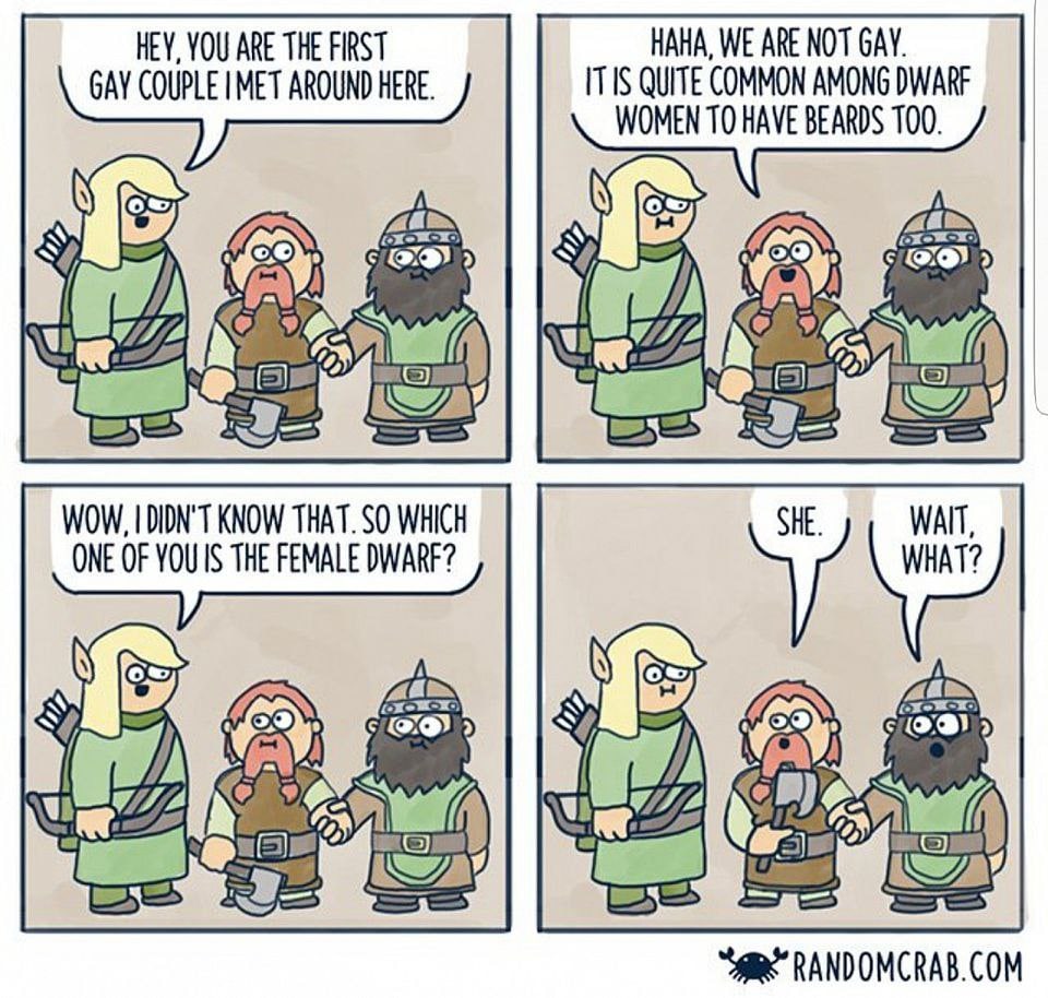 HEY, YOU ARE THE FIRST HAHA, WE ARE NOT GAY. GAY COUPLE MET AROUND HERE. ITIS QUITE COMMON AMONG DWARF WOMEN ТО HAVE BEARDS 100. а 9) WOW, DIDN'T KNOW THAT. SO WHICH SHE. WAIT, ONE OF THE FEMALE DWARF