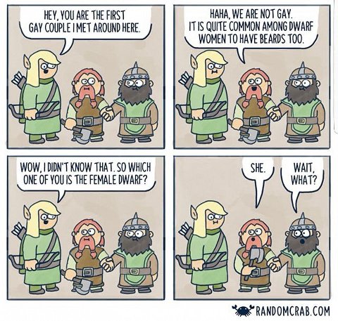 HEY, YOU ARE THE FIRST HAHA, WE ARE NOT GAY. GAY COUPLE MET AROUND HERE. ITIS QUITE COMMON AMONG DWARF WOMEN ТО HAVE BEARDS 100. а 9) WOW, DIDN'T KNOW THAT. SO WHICH SHE. WAIT, ONE OF THE FEMALE DWARF