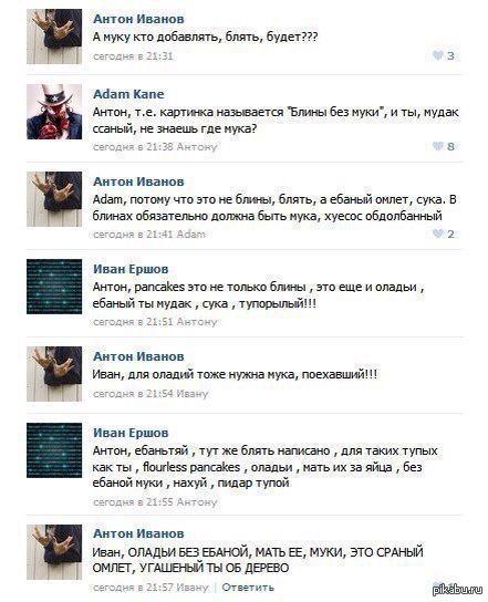 3 Антон Иванов А муку кто добавлять, блять, будет??? 3 Adam Kane Антон, картинка называется “Блины без муки”, и ты, мудак ссаный, не знаешь где мука? СЕГОДНЯ Антон 8 Антон Иванов Адат, потому что это 