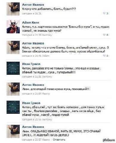 3 Антон Иванов А муку кто добавлять, блять, будет??? 3 Adam Kane Антон, картинка называется “Блины без муки”, и ты, мудак ссаный, не знаешь где мука? СЕГОДНЯ Антон 8 Антон Иванов Адат, потому что это 