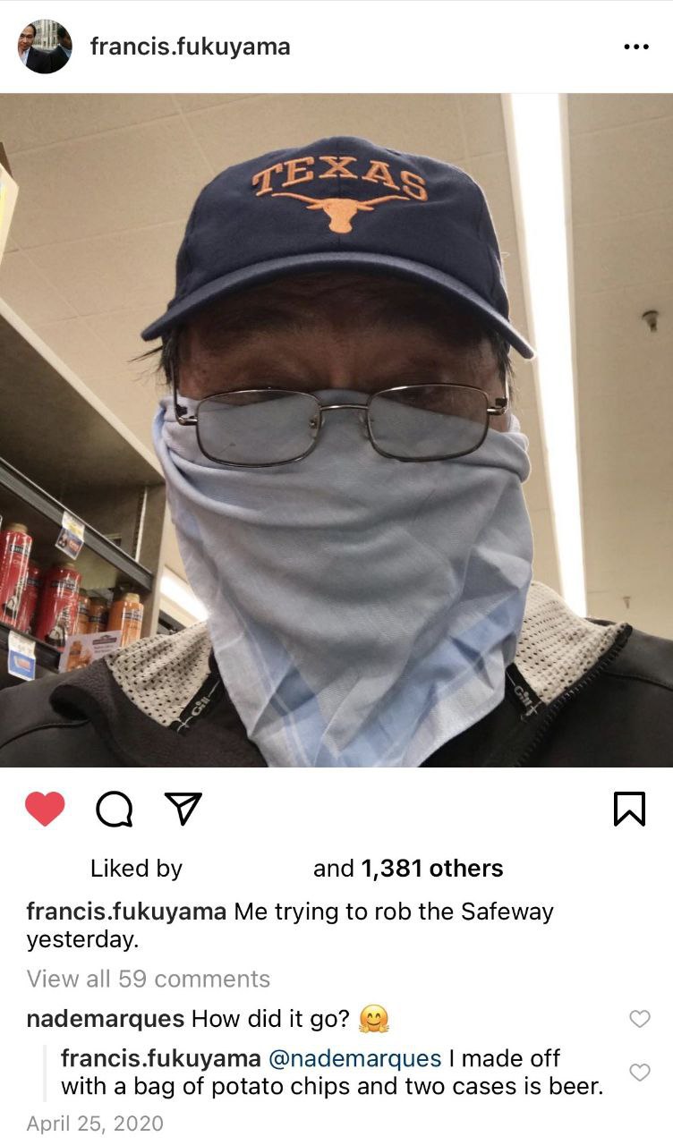 francis.fukuyama A a и Liked and 1,381 others francis.fukuyama Me trying to rob the Safeway yesterday. View all 59 comments nademarques How did it francis.fukuyama @nademarques made off with a bag of 