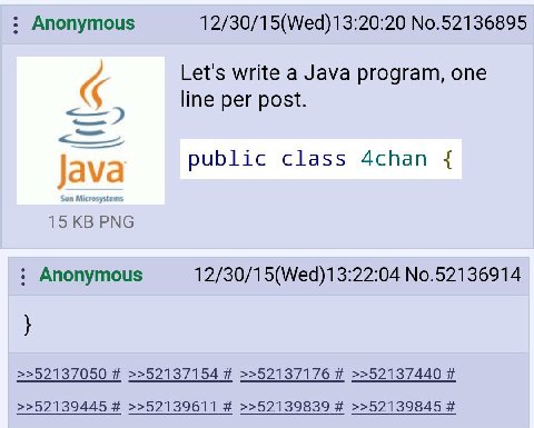 Anonymous 12/30/15(Wed)13:20:20 No.52136895 Let's write a Java program, one line per post. public class 4chan 15 PNG Anonymous 12/30/15(Wed)13:22:04 No.52136914 >>52137050 >>52137154 >>52137176 >>5213