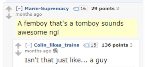 Marin-Supremacy 29 points 3 months ago A femboy that's a tomboy sounds awesome Colin_likes_ trains <115 136 points 3 months ago Isn't that just like... a guy