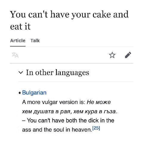 You can't have your cake and eat it Article Talk у In other languages Bulgarian Amore vulgar version is: He може хем душата в рая, хем кура в гъза. You can't have both the dick the ass and the soul