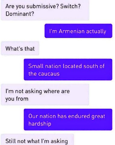 Are you submissive? Switch? Dominant? Armenian actually What's that Small nation located south of the caucaus not asking where are you from Our nation has endured great hardship Still not what asking