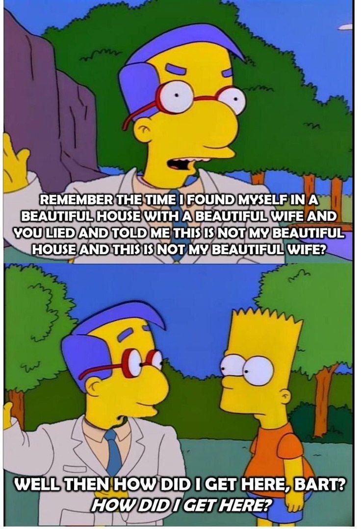 4 REMEMBER THE TIME I FOUND INA BEAUTIFUL HOUSE WITH A BEAUTIFUL WIFE AND YOU LIED AND TOLD ME THIS IS NOT MY BEAUTIFUL HOUSE AND THIS IS NOT MY BEAUTIFUL WIFE? WELL THEN How Dip СЕТ HERE, BART? HOW D