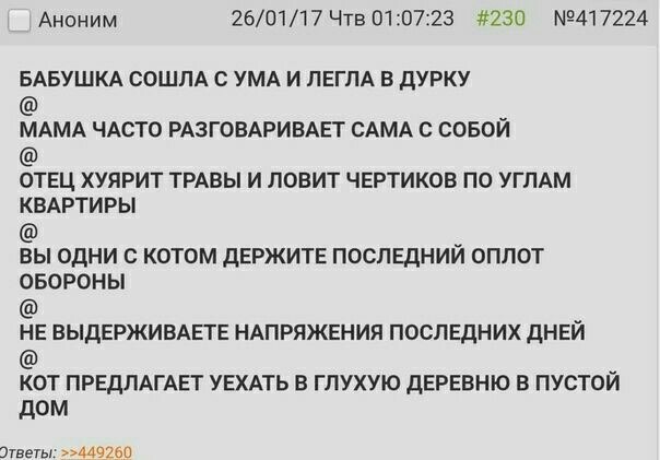 Аноним 26/01/17 Чтв 01:07:23 #230 БАБУШКА СОШЛА С УМА И ЛЕГЛА В ДУРКУ МАМА ЧАСТО РАЗГОВАРИВАЕТ САМА С СОБОЙ ОТЕЦ ХУЯРИТ ТРАВЫ И ЛОВИТ ЧЕРТИКОВ ПО УГЛАМ КВАРТИРЫ ВЫ ОДНИ С КОТОМ ДЕРЖИТЕ ПОСЛЕДНИИ ОПЛОТ