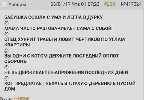 Аноним 26/01/17 Чтв 01:07:23 #230 БАБУШКА СОШЛА С УМА И ЛЕГЛА В ДУРКУ МАМА ЧАСТО РАЗГОВАРИВАЕТ САМА С СОБОЙ ОТЕЦ ХУЯРИТ ТРАВЫ И ЛОВИТ ЧЕРТИКОВ ПО УГЛАМ КВАРТИРЫ ВЫ ОДНИ С КОТОМ ДЕРЖИТЕ ПОСЛЕДНИИ ОПЛОТ
